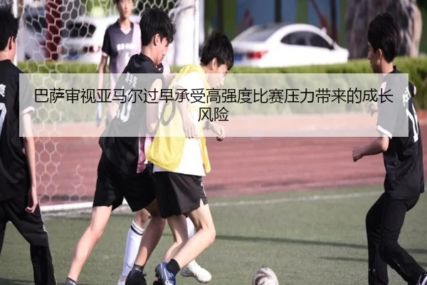巴萨审视亚马尔过早承受高强度比赛压力带来的成长风险 - kaiyun