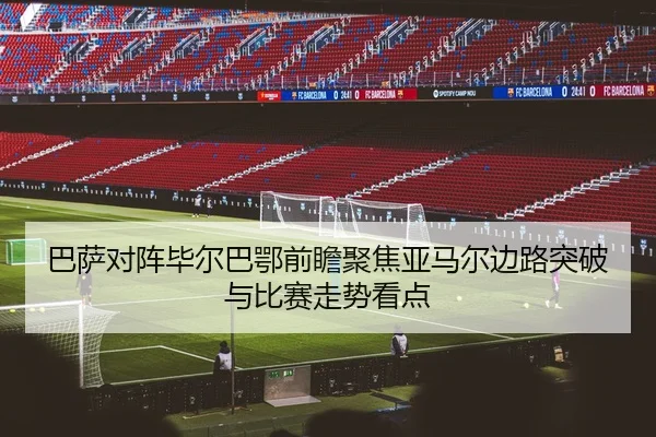 巴萨对阵毕尔巴鄂前瞻聚焦亚马尔边路突破与比赛走势看点 - kaiyun
