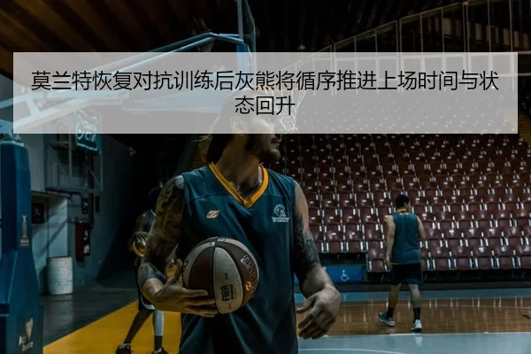 莫兰特恢复对抗训练后灰熊将循序推进上场时间与状态回升