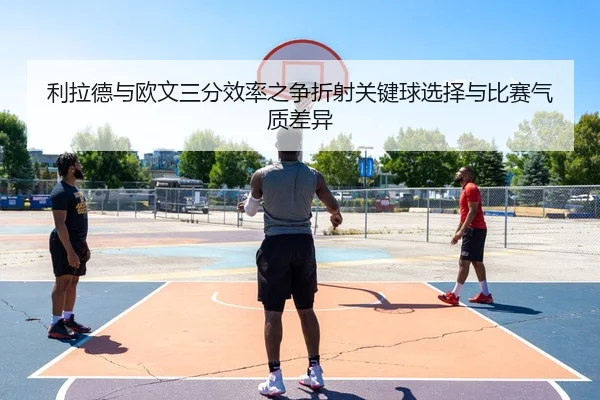 利拉德与欧文三分效率之争折射关键球选择与比赛气质差异